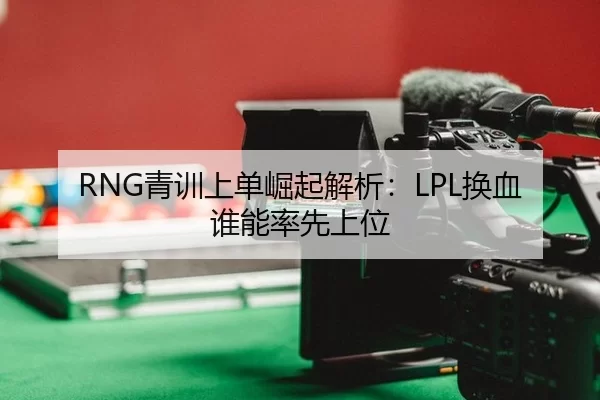 RNG青训上单崛起解析：LPL换血谁能率先上位