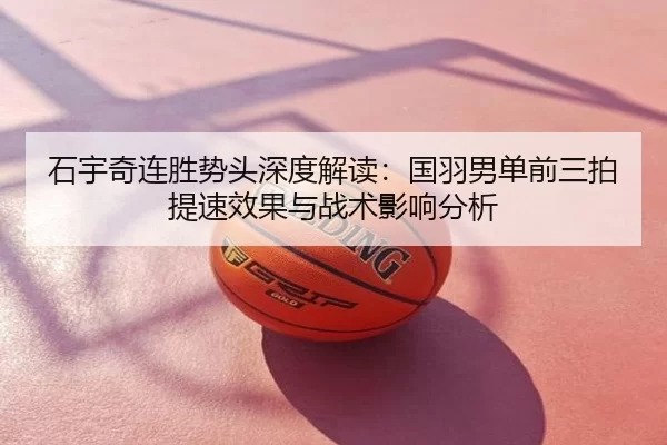 石宇奇连胜势头深度解读：国羽男单前三拍提速效果与战术影响分析