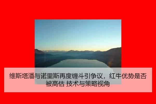 维斯塔潘与诺里斯再度缠斗引争议，红牛优势是否被高估 技术与策略视角